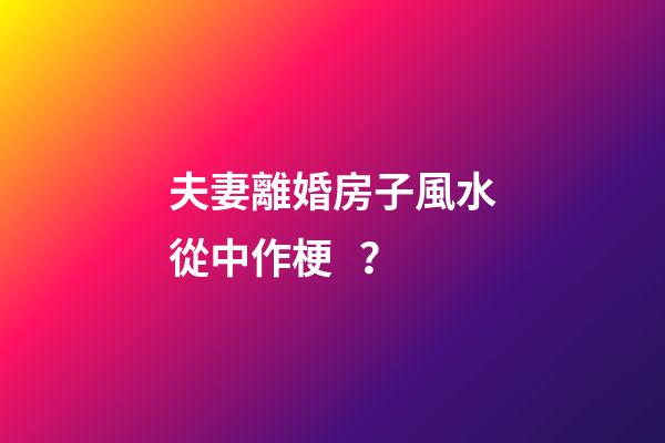 夫妻離婚房子風水從中作梗？